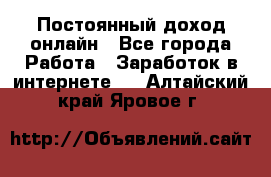 Постоянный доход онлайн - Все города Работа » Заработок в интернете   . Алтайский край,Яровое г.